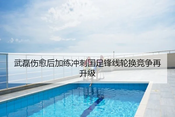 武磊伤愈后加练冲刺国足锋线轮换竞争再升级