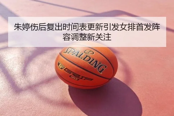 朱婷伤后复出时间表更新引发女排首发阵容调整新关注