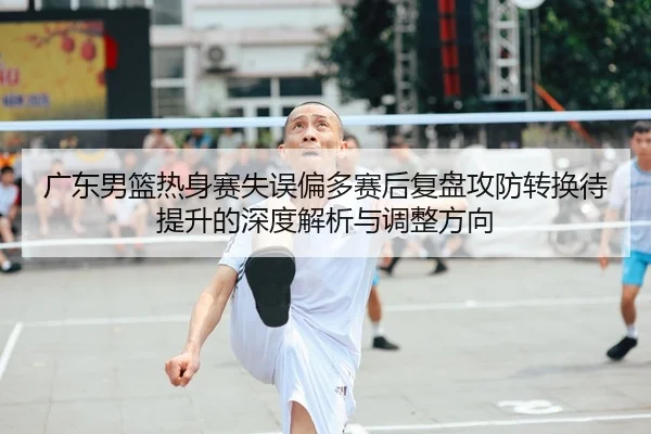 广东男篮热身赛失误偏多赛后复盘攻防转换待提升的深度解析与调整方向