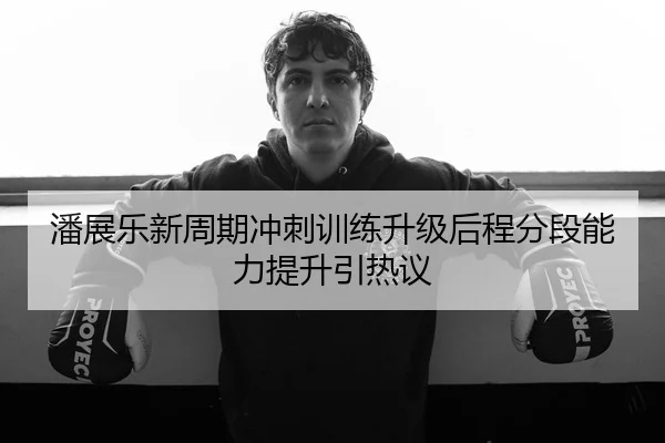 潘展乐新周期冲刺训练升级后程分段能力提升引热议
