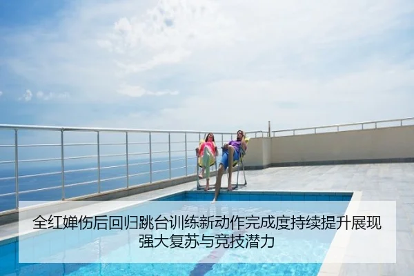 全红婵伤后回归跳台训练新动作完成度持续提升展现强大复苏与竞技潜力