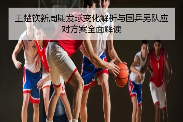 王楚钦新周期发球变化解析与国乒男队应对方案全面解读