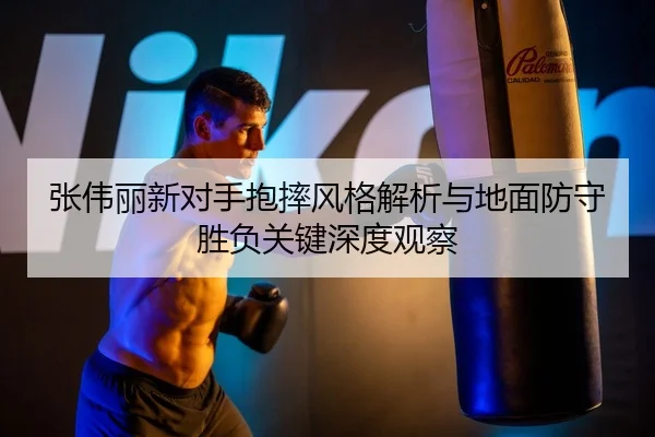 张伟丽新对手抱摔风格解析与地面防守胜负关键深度观察
