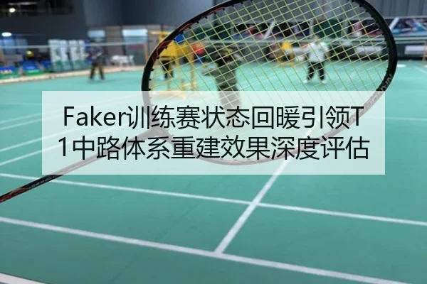 Faker训练赛状态回暖引领T1中路体系重建效果深度评估